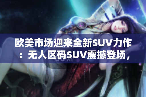 歐美市場迎來全新SUV力作：無人區(qū)碼SUV震撼登場，重新定義越野體驗(yàn)