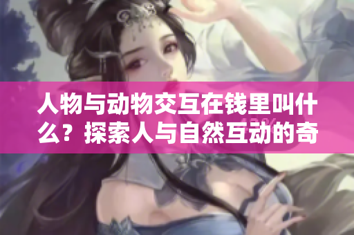 人物與動(dòng)物交互在錢里叫什么？探索人與自然互動(dòng)的奇妙稱呼