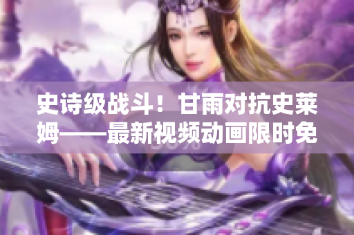 史詩(shī)級(jí)戰(zhàn)斗！甘雨對(duì)抗史萊姆——最新視頻動(dòng)畫(huà)限時(shí)免費(fèi)觀看