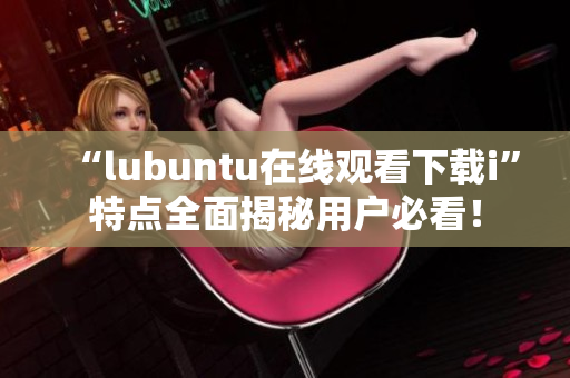 “l(fā)ubuntu在線觀看下載i”特點(diǎn)全面揭秘用戶必看！