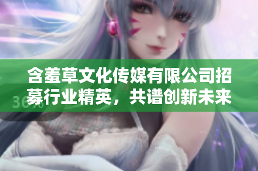 含羞草文化傳媒有限公司招募行業(yè)精英，共譜創(chuàng)新未來