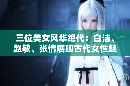 三位美女風華絕代：白潔、趙敏、張倩展現(xiàn)古代女性魅力