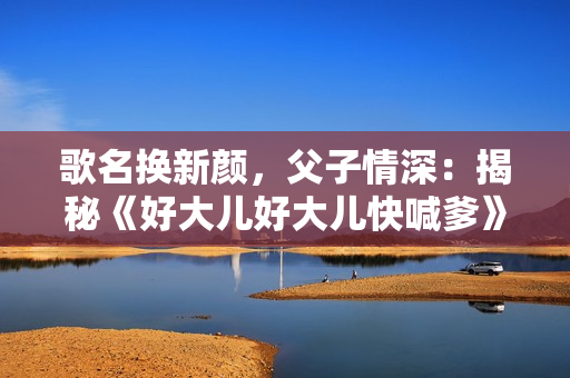 歌名換新顏，父子情深：揭秘《好大兒好大兒快喊爹》