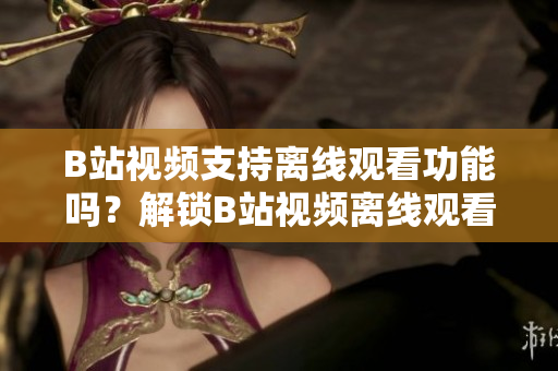 B站視頻支持離線觀看功能嗎？解鎖B站視頻離線觀看新方式!