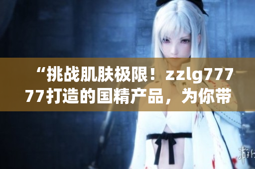 “挑戰(zhàn)肌膚極限！zzlg77777打造的國精產(chǎn)品，為你帶來絕佳養(yǎng)護體驗！”