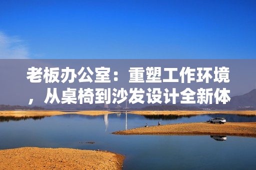 老板辦公室：重塑工作環(huán)境，從桌椅到沙發(fā)設(shè)計全新體驗(yàn)