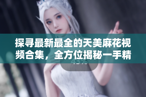 探尋最新最全的天美麻花視頻合集，全方位揭秘一手精彩麻花演出【詳細(xì)】