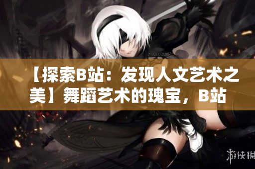 【探索B站：發(fā)現(xiàn)人文藝術(shù)之美】舞蹈藝術(shù)的瑰寶，B站大推薦