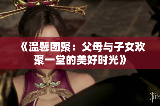 《溫馨團(tuán)聚：父母與子女歡聚一堂的美好時光》