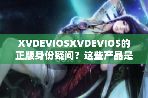 XVDEVIOSXVDEVIOS的正版身份疑問(wèn)？這些產(chǎn)品是否均為合法發(fā)行？