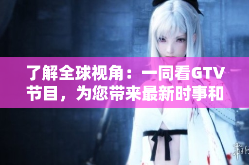 了解全球視角：一同看GTV節(jié)目，為您帶來(lái)最新時(shí)事和全球趣聞
