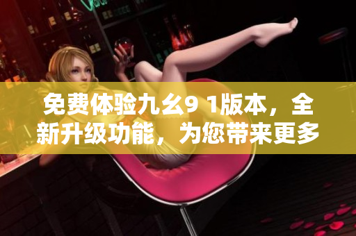 免費(fèi)體驗(yàn)九幺9 1版本，全新升級(jí)功能，為您帶來(lái)更多驚喜