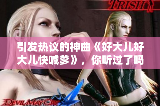 引發(fā)熱議的神曲《好大兒好大兒快喊爹》，你聽過了嗎？