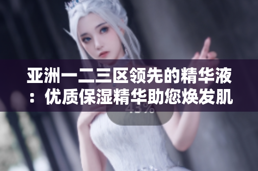 亞洲一二三區(qū)領(lǐng)先的精華液：優(yōu)質(zhì)保濕精華助您煥發(fā)肌膚光彩