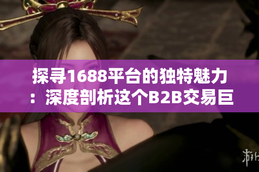 探尋1688平臺(tái)的獨(dú)特魅力：深度剖析這個(gè)B2B交易巨頭的獨(dú)特優(yōu)勢與特色