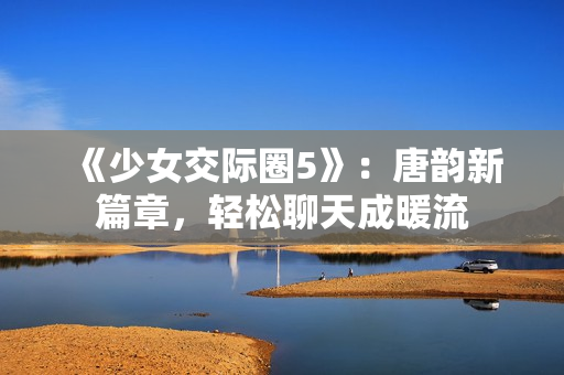 《少女交際圈5》：唐韻新篇章，輕松聊天成暖流