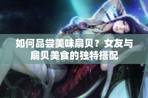 如何品嘗美味扇貝？女友與扇貝美食的獨(dú)特搭配