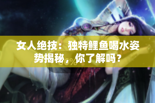 女人絕技：獨特鯉魚喝水姿勢揭秘，你了解嗎？