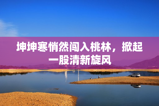 坤坤寒悄然闖入桃林，掀起一股清新旋風(fēng)