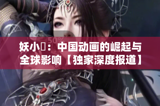 妖小槡：中國動畫的崛起與全球影響【獨家深度報道】