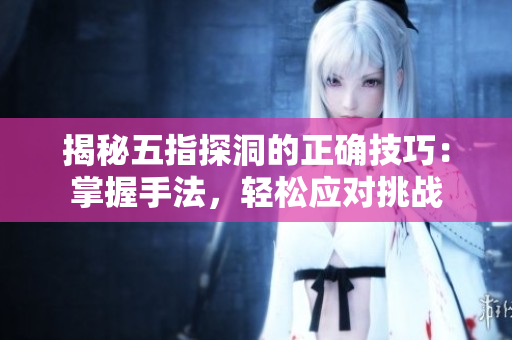 揭秘五指探洞的正確技巧：掌握手法，輕松應對挑戰(zhàn)