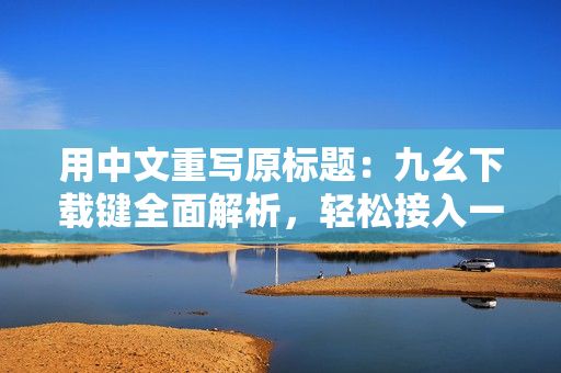 用中文重寫原標(biāo)題：九幺下載鍵全面解析，輕松接入一鍵下載功能。