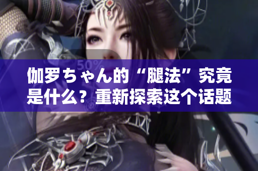 伽羅ちゃん的“腿法”究竟是什么？重新探索這個話題