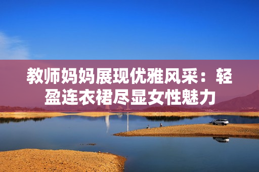 教師媽媽展現(xiàn)優(yōu)雅風采：輕盈連衣裙盡顯女性魅力