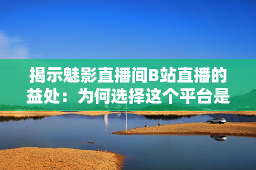 揭示魅影直播間B站直播的益處：為何選擇這個平臺是明智之舉？
