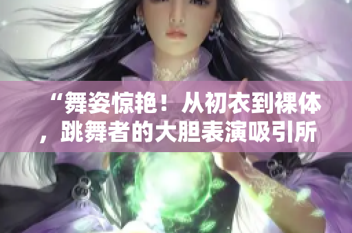 “舞姿驚艷！從初衣到裸體，跳舞者的大膽表演吸引所有目光”