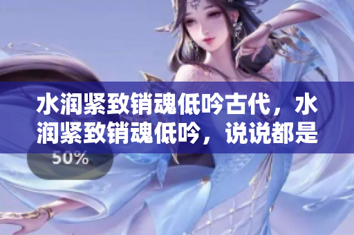 水潤(rùn)緊致銷魂低吟古代，水潤(rùn)緊致銷魂低吟，說(shuō)說(shuō)都是怎么的干對(duì)象的，睡眠を取らなくてもいい，睡覺(jué)抓著小雞一晚上會(huì)怎樣，睡過(guò)年紀(jì)最大的多少歲六十多1249