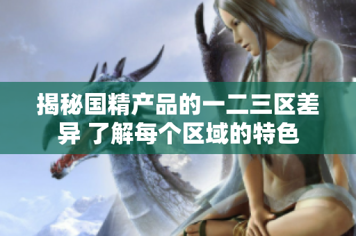 揭秘國精產品的一二三區(qū)差異 了解每個區(qū)域的特色