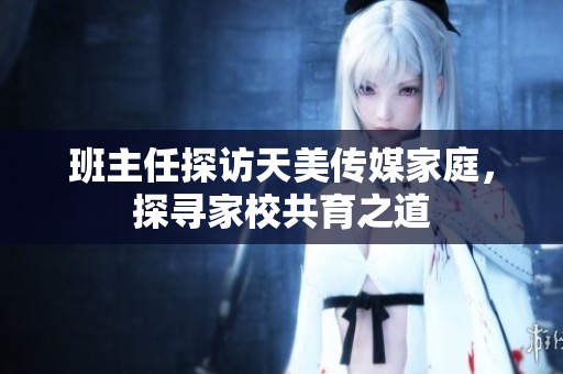 班主任探訪天美傳媒家庭，探尋家校共育之道
