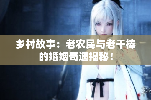 鄉(xiāng)村故事：老農(nóng)民與老干棒的婚姻奇遇揭秘！