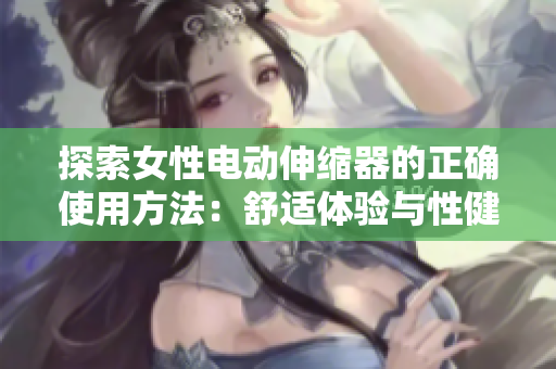 探索女性電動伸縮器的正確使用方法：舒適體驗(yàn)與性健康的完美結(jié)合