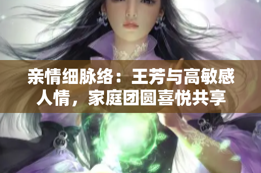 親情細(xì)脈絡(luò)：王芳與高敏感人情，家庭團(tuán)圓喜悅共享