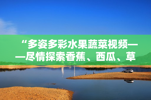 “多姿多彩水果蔬菜視頻——盡情探索香蕉、西瓜、草莓與茄子的樂(lè)趣！”