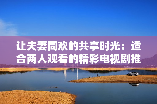 讓夫妻同歡的共享時(shí)光：適合兩人觀看的精彩電視劇推薦