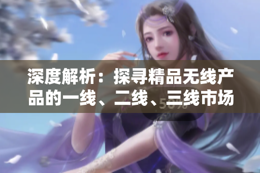 深度解析：探尋精品無線產(chǎn)品的一線、二線、三線市場優(yōu)勢