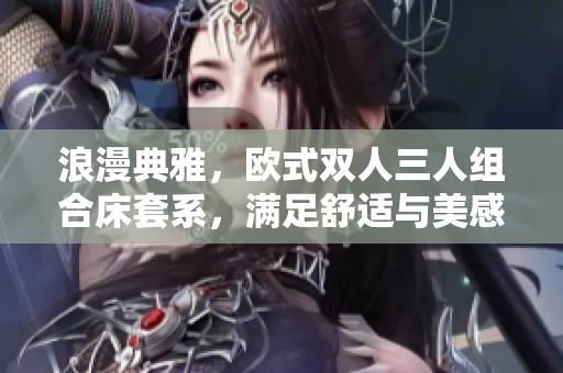 浪漫典雅，歐式雙人三人組合床套系，滿足舒適與美感，打造優(yōu)雅臥室環(huán)境