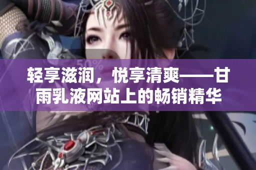 輕享滋潤(rùn)，悅享清爽——甘雨乳液網(wǎng)站上的暢銷(xiāo)精華
