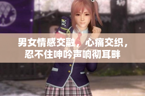 男女情感交融，心痛交織，忍不住呻吟聲響徹耳畔