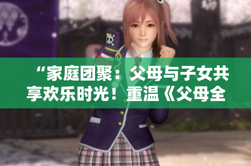 “家庭團(tuán)聚：父母與子女共享歡樂時(shí)光！重溫《父母全家兒女大聯(lián)歡》第14集”