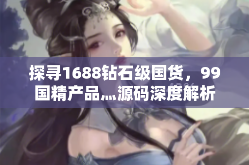 探尋1688鉆石級國貨，99國精產(chǎn)品灬源碼深度解析