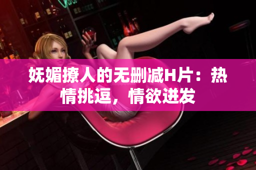 嫵媚撩人的無刪減H片：熱情挑逗，情欲迸發(fā)