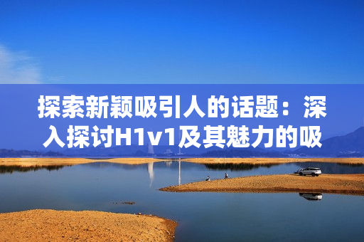 探索新穎吸引人的話題：深入探討H1v1及其魅力的吸引力