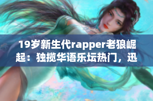 19歲新生代rapper老狼崛起：獨攬華語樂壇熱門，迅速成為年輕人心頭寵兒