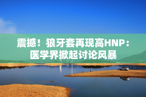 震撼！狼牙套再現(xiàn)高HNP：醫(yī)學(xué)界掀起討論風(fēng)暴