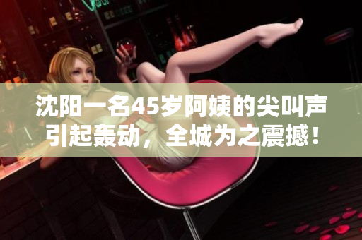 沈陽一名45歲阿姨的尖叫聲引起轟動，全城為之震撼！