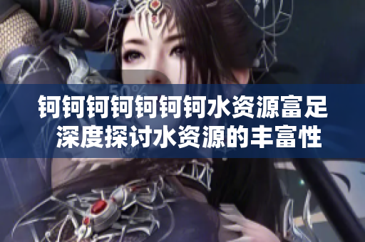 鈳鈳鈳鈳鈳鈳鈳水資源富足  深度探討水資源的豐富性、重要性及保護方式